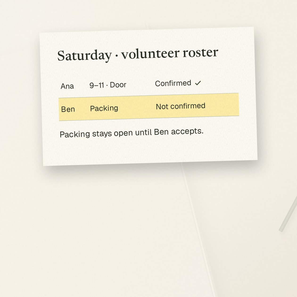 Wednesday. You: Turn this signup sheet into Saturday’s roster. Show confirmed shifts and people we still need to ask. Grantkeeper: Ana confirmed the door shift, 9–11. Ben is available for packing but hasn’t accepted yet. Roster draft and a request for Ben ready; packing stays open until he confirms.